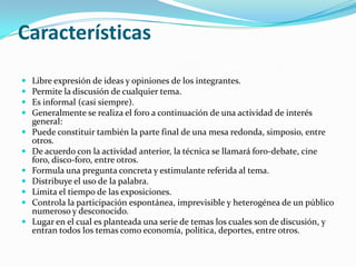 CaracterísticasLibre expresión de ideas y opiniones de los integrantes.Permite la discusión de cualquier tema.Es informal (casi siempre).Generalmente se realiza el foro a continuación de una actividad de interés general:Puede constituir también la parte final de una mesa redonda, simposio, entre otros.De acuerdo con la actividad anterior, la técnica se llamará foro-debate, cine foro, disco-foro, entre otros.Formula una pregunta concreta y estimulante referida al tema.Distribuye el uso de la palabra.Limita el tiempo de las exposiciones.Controla la participación espontánea, imprevisible y heterogénea de un público numeroso y desconocido.Lugar en el cual es planteada una serie de temas los cuales son de discusión, y entran todos los temas como economía, política, deportes, entre otros.