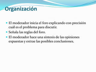 OrganizaciónEl moderador inicia el foro explicando con precisión cuál es el problema para discutir.Señala las reglas del foro.El moderador hace una síntesis de las opiniones expuestas y extrae las posibles conclusiones.
