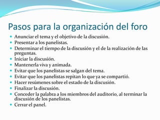 Pasos para la organización del foroAnunciar el tema y el objetivo de la discusión.Presentar a los panelistas.Determinar el tiempo de la discusión y el de la realización de las preguntas.Iniciar la discusión.Mantenerla viva y animada.Evitar que los panelistas se salgan del tema.Evitar que los panelistas repitan lo que ya se compartió.Hacer resúmenes sobre el estado de la discusión.Finalizar la discusión.Conceder la palabra a los miembros del auditorio, al terminar la discusión de los panelistas.Cerrar el panel.