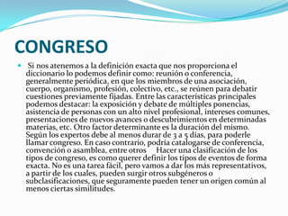 CONGRESO Si nos atenemos a la definición exacta que nos proporciona el diccionario lo podemos definir como: reunión o conferencia, generalmente periódica, en que los miembros de una asociación, cuerpo, organismo, profesión, colectivo, etc., se reúnen para debatir cuestiones previamente fijadas. Entre las características principales podemos destacar: la exposición y debate de múltiples ponencias, asistencia de personas con un alto nivel profesional, intereses comunes, presentaciones de nuevos avances o descubrimientos en determinadas materias, etc. Otro factor determinante es la duración del mismo. Según los expertos debe al menos durar de 3 a 5 días, para poderle llamar congreso. En caso contrario, podría catalogarse de conferencia, convención o asamblea, entre otros     Hacer una clasificación de los tipos de congreso, es como querer definir los tipos de eventos de forma exacta. No es una tarea fácil, pero vamos a dar los más representativos, a partir de los cuales, pueden surgir otros subgéneros o subclasificaciones, que seguramente pueden tener un origen común al menos ciertas similitudes.