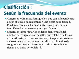 Clasificación :Según la frecuencia del eventoCongresos ordinarios. Son aquellos, que con independencia de sus objetivos, se celebran con una cierta periodicidad. Pueden ser anuales, bianuales, etc. En algunos países también se los llaman congresos periódicos.Congresos extraordinarios. Independientemente del objetivo del congreso, son aquellos que celebran de forma extraordinaria, por diversas razones, bien por hechos fuera de lo común o por razones extraordinarias. Este tipo de congresos se pueden convertir en ordinarios, si luego tienen una cierta periodicidad.