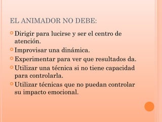 EL ANIMADOR NO DEBE:
 Dirigir para lucirse y ser el centro de
atención.
 Improvisar una dinámica.
 Experimentar para ver que resultados da.
 Utilizar una técnica si no tiene capacidad
para controlarla.
 Utilizar técnicas que no puedan controlar
su impacto emocional.
 