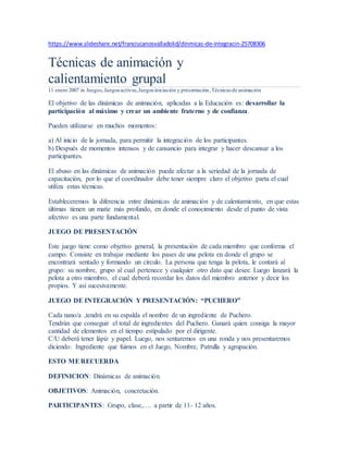 https://www.slideshare.net/franciscanosvalladolid/dinmicas-de-integracin-25708306
Técnicas de animación y
calientamiento grupal
11 enero 2007 in Juegos,Juegosactivos,Juegos iniciación y presentación,Técnicas de animación
El objetivo de las dinámicas de animación, aplicadas a la Educación es: desarrollar la
participación al máximo y crear un ambiente fraterno y de confianza.
Pueden utilizarse en muchos momentos:
a) Al inicio de la jornada, para permitir la integración de los participantes.
b) Después de momentos intensos y de cansancio para integrar y hacer descansar a los
participantes.
El abuso en las dinámicas de animación puede afectar a la seriedad de la jornada de
capacitación, por lo que el coordinador debe tener siempre claro el objetivo parta el cual
utiliza estas técnicas.
Estableceremos la diferencia entre dinámicas de animación y de calentamiento, en que estas
últimas tienen un matiz más profundo, en donde el conocimiento desde el punto de vista
afectivo es una parte fundamental.
JUEGO DE PRESENTACIÓN
Este juego tiene como objetivo general, la presentación de cada miembro que conforma el
campo. Consiste en trabajar mediante los pases de una pelota en donde el grupo se
encontrará sentado y formando un círculo. La persona que tenga la pelota, le contará al
grupo: su nombre, grupo al cual pertenece y cualquier otro dato que desee. Luego lanzará la
pelota a otro miembro, el cual deberá recordar los datos del miembro anterior y decir los
propios. Y así sucesivamente.
JUEGO DE INTEGRACIÓN Y PRESENTACIÓN: “PUCHERO”
Cada nano/a ,tendrá en su espalda el nombre de un ingrediente de Puchero.
Tendrán que conseguir el total de ingredientes del Puchero. Ganará quien consiga la mayor
cantidad de elementos en el tiempo estipulado por el dirigente.
C/U deberá tener lápiz y papel. Luego, nos sentaremos en una ronda y nos presentaremos
diciendo: Ingrediente que fuimos en el Juego, Nombre, Patrulla y agrupación.
ESTO MERECUERDA
DEFINICION: Dinámicas de animación.
OBJETIVOS: Animación, concretación.
PARTICIPANTES: Grupo, clase,…. a partir de 11- 12 años.
 