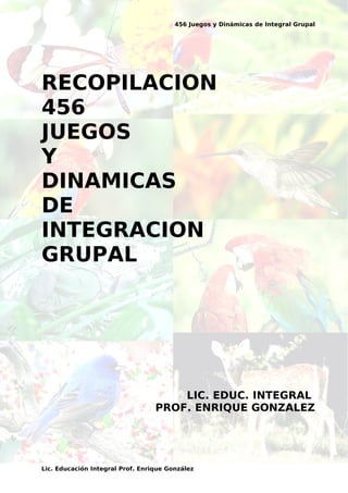 456 Juegos y Dinámicas de Integral Grupal
RECOPILACION
456
JUEGOS
Y
DINAMICAS
DE
INTEGRACION
GRUPAL
LIC. EDUC. INTEGRAL
PROF. ENRIQUE GONZALEZ
Lic. Educación Integral Prof. Enrique González
 