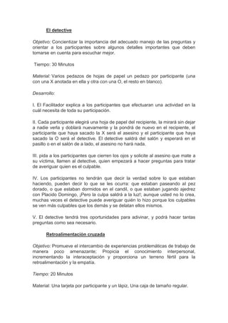 El detective
Objetivo: Concientizar la importancia del adecuado manejo de las preguntas y
orientar a los participantes sobre algunos detalles importantes que deben
tomarse en cuenta para escuchar mejor.
Tiempo: 30 Minutos
Material: Varios pedazos de hojas de papel un pedazo por participante (una
con una X anotada en ella y otra con una O, el resto en blanco).
Desarrollo:
I. El Facilitador explica a los participantes que efectuaran una actividad en la
cuál necesita de toda su participación.
II. Cada participante elegirá una hoja de papel del recipiente, la mirará sin dejar
a nadie verla y doblará nuevamente y la pondrá de nuevo en el recipiente, el
participante que haya sacado la X será el asesino y el participante que haya
sacado la O será el detective. El detective saldrá del salón y esperará en el
pasillo o en el salón de a lado, el asesino no hará nada.
III. pida a los participantes que cierren los ojos y solicite al asesino que mate a
su víctima, llamen al detective, quien empezará a hacer preguntas para tratar
de averiguar quien es el culpable.
IV. Los participantes no tendrán que decir la verdad sobre lo que estaban
haciendo, pueden decir lo que se les ocurra: que estaban paseando al pez
dorado, o que estaban dormidos en el candil, o que estaban jugando ajedrez
con Placido Domingo, ¡Pero la culpa saldrá a la luz!; aunque usted no lo crea,
muchas veces el detective puede averiguar quién lo hizo porque los culpables
se ven más culpables que los demás y se delatan ellos mismos.
V. El detective tendrá tres oportunidades para adivinar, y podrá hacer tantas
preguntas como sea necesario.
Retroalimentación cruzada
Objetivo: Promueve el intercambio de experiencias problemáticas de trabajo de
manera poco amenazante; Propicia el conocimiento interpersonal,
incrementando la interaceptación y proporciona un terreno fértil para la
retroalimentación y la empatía.
Tiempo: 20 Minutos
Material: Una tarjeta por participante y un lápiz, Una caja de tamaño regular.
 