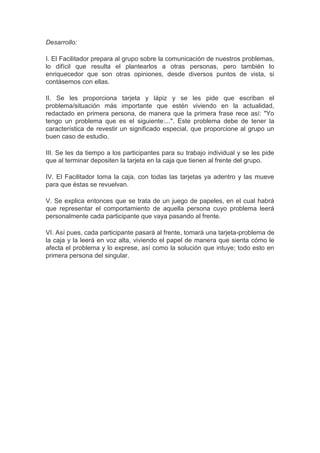 Desarrollo:
I. El Facilitador prepara al grupo sobre la comunicación de nuestros problemas,
lo difícil que resulta el plantearlos a otras personas, pero también lo
enriquecedor que son otras opiniones, desde diversos puntos de vista, si
contásemos con ellas.
II. Se les proporciona tarjeta y lápiz y se les pide que escriban el
problema/situación más importante que estén viviendo en la actualidad,
redactado en primera persona, de manera que la primera frase rece así: "Yo
tengo un problema que es el siguiente:...". Este problema debe de tener la
característica de revestir un significado especial, que proporcione al grupo un
buen caso de estudio.
III. Se les da tiempo a los participantes para su trabajo individual y se les pide
que al terminar depositen la tarjeta en la caja que tienen al frente del grupo.
IV. El Facilitador toma la caja, con todas las tarjetas ya adentro y las mueve
para que éstas se revuelvan.
V. Se explica entonces que se trata de un juego de papeles, en el cual habrá
que representar el comportamiento de aquella persona cuyo problema leerá
personalmente cada participante que vaya pasando al frente.
VI. Así pues, cada participante pasará al frente, tomará una tarjeta-problema de
la caja y la leerá en voz alta, viviendo el papel de manera que sienta cómo le
afecta el problema y lo exprese, así como la solución que intuye; todo esto en
primera persona del singular.
 