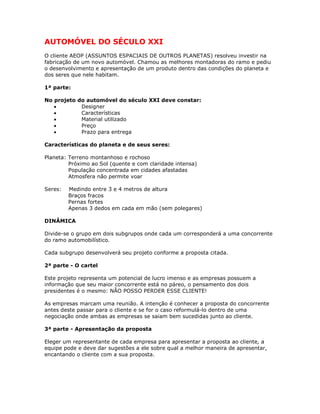 AUTOMÓVEL DO SÉCULO XXI
O cliente AEOP (ASSUNTOS ESPACIAIS DE OUTROS PLANETAS) resolveu investir na
fabricação de um novo automóvel. Chamou as melhores montadoras do ramo e pediu
o desenvolvimento e apresentação de um produto dentro das condições do planeta e
dos seres que nele habitam.
1ª parte:
No projeto do automóvel do século XXI deve constar:
• Designer
• Características
• Material utilizado
• Preço
• Prazo para entrega
Características do planeta e de seus seres:
Planeta: Terreno montanhoso e rochoso
Próximo ao Sol (quente e com claridade intensa)
População concentrada em cidades afastadas
Atmosfera não permite voar
Seres: Medindo entre 3 e 4 metros de altura
Braços fracos
Pernas fortes
Apenas 3 dedos em cada em mão (sem polegares)
DINÂMICA
Divide-se o grupo em dois subgrupos onde cada um corresponderá a uma concorrente
do ramo automobilístico.
Cada subgrupo desenvolverá seu projeto conforme a proposta citada.
2ª parte - O cartel
Este projeto representa um potencial de lucro imenso e as empresas possuem a
informação que seu maior concorrente está no páreo, o pensamento dos dois
presidentes é o mesmo: NÃO POSSO PERDER ESSE CLIENTE!
As empresas marcam uma reunião. A intenção é conhecer a proposta do concorrente
antes deste passar para o cliente e se for o caso reformulá-lo dentro de uma
negociação onde ambas as empresas se saiam bem sucedidas junto ao cliente.
3ª parte - Apresentação da proposta
Eleger um representante de cada empresa para apresentar a proposta ao cliente, a
equipe pode e deve dar sugestões a ele sobre qual a melhor maneira de apresentar,
encantando o cliente com a sua proposta.
 