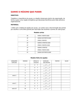 GANHE O MÁXIMO QUE PUDER
OBJETIVO:
Trabalhar a importância do grupo e a relação intergrupos dentro da organização, de
forma a gerar uma reação sinergética que alavanque benefícios para toda estrutura
organizacional.
MATERIAL:
1 folha com a tabela de opções por grupo, um cartaz com a discriminação dos pontos
por escolha e uma folha grande para apuração das escolhas e pontos de cada grupo.
Modelo cartaz
4X PERDE 1 PONTO CADA
3X
1Y
GANHA UM PONTO CADA
PERDE 3 PONTOS
2X
2Y
GANHA 2 PONTOS CADA
PERDE 2 PONTOS CADA
1X
3Y
GANHA 3 PONTOS
PERDE 1 PONTO CADA
4Y GANHA UM PONTO CADA
Modelo folha de opções
CONDIÇÕES
ESPECIAIS
RODADA CIRCULE A
ESCOLHA
ESCOLHAS
DOS GRUPOS
PONTOS SALDO
1 X Y ____X ____Y
2 X Y ____X ____Y
3 X Y ____X ____Y
4 X Y ____X ____Y
vezes 3 5 X Y ____X ____Y
6 X Y ____X ____Y
7 X Y ____X ____Y
vezes 5 8 X Y ____X ____Y
9 X Y ____X ____Y
vezes 10 10 X Y ____X ____Y
 