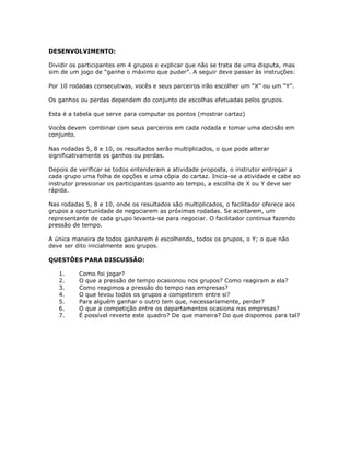 DESENVOLVIMENTO:
Dividir os participantes em 4 grupos e explicar que não se trata de uma disputa, mas
sim de um jogo de “ganhe o máximo que puder”. A seguir deve passar às instruções:
Por 10 rodadas consecutivas, vocês e seus parceiros irão escolher um “X” ou um “Y”.
Os ganhos ou perdas dependem do conjunto de escolhas efetuadas pelos grupos.
Esta é a tabela que serve para computar os pontos (mostrar cartaz)
Vocês devem combinar com seus parceiros em cada rodada e tomar uma decisão em
conjunto.
Nas rodadas 5, 8 e 10, os resultados serão multiplicados, o que pode alterar
significativamente os ganhos ou perdas.
Depois de verificar se todos entenderam a atividade proposta, o instrutor entregar a
cada grupo uma folha de opções e uma cópia do cartaz. Inicia-se a atividade e cabe ao
instrutor pressionar os participantes quanto ao tempo, a escolha de X ou Y deve ser
rápida.
Nas rodadas 5, 8 e 10, onde os resultados são multiplicados, o facilitador oferece aos
grupos a oportunidade de negociarem as próximas rodadas. Se aceitarem, um
representante de cada grupo levanta-se para negociar. O facilitador continua fazendo
pressão de tempo.
A única maneira de todos ganharem é escolhendo, todos os grupos, o Y; o que não
deve ser dito inicialmente aos grupos.
QUESTÕES PARA DISCUSSÃO:
1. Como foi jogar?
2. O que a pressão de tempo ocasionou nos grupos? Como reagiram a ela?
3. Como reagimos a pressão do tempo nas empresas?
4. O que levou todos os grupos a competirem entre si?
5. Para alguém ganhar o outro tem que, necessariamente, perder?
6. O que a competição entre os departamentos ocasiona nas empresas?
7. É possível reverte este quadro? De que maneira? Do que dispomos para tal?
 