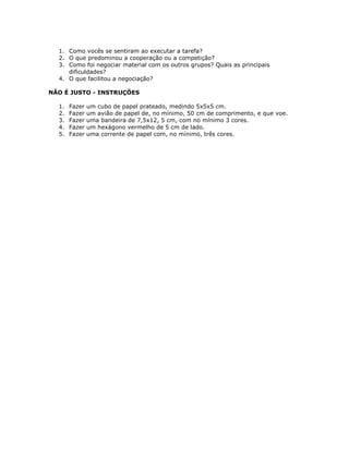 1. Como vocês se sentiram ao executar a tarefa?
2. O que predominou a cooperação ou a competição?
3. Como foi negociar material com os outros grupos? Quais as principais
dificuldades?
4. O que facilitou a negociação?
NÃO É JUSTO - INSTRUÇÕES
1. Fazer um cubo de papel prateado, medindo 5x5x5 cm.
2. Fazer um avião de papel de, no mínimo, 50 cm de comprimento, e que voe.
3. Fazer uma bandeira de 7,5x12, 5 cm, com no mínimo 3 cores.
4. Fazer um hexágono vermelho de 5 cm de lado.
5. Fazer uma corrente de papel com, no mínimo, três cores.
 