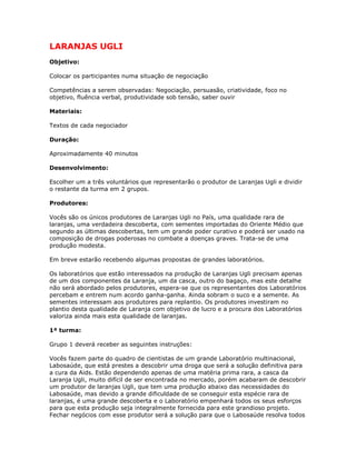 LARANJAS UGLI
Objetivo:
Colocar os participantes numa situação de negociação
Competências a serem observadas: Negociação, persuasão, criatividade, foco no
objetivo, fluência verbal, produtividade sob tensão, saber ouvir
Materiais:
Textos de cada negociador
Duração:
Aproximadamente 40 minutos
Desenvolvimento:
Escolher um a três voluntários que representarão o produtor de Laranjas Ugli e dividir
o restante da turma em 2 grupos.
Produtores:
Vocês são os únicos produtores de Laranjas Ugli no País, uma qualidade rara de
laranjas, uma verdadeira descoberta, com sementes importadas do Oriente Médio que
segundo as últimas descobertas, tem um grande poder curativo e poderá ser usado na
composição de drogas poderosas no combate a doenças graves. Trata-se de uma
produção modesta.
Em breve estarão recebendo algumas propostas de grandes laboratórios.
Os laboratórios que estão interessados na produção de Laranjas Ugli precisam apenas
de um dos componentes da Laranja, um da casca, outro do bagaço, mas este detalhe
não será abordado pelos produtores, espera-se que os representantes dos Laboratórios
percebam e entrem num acordo ganha-ganha. Ainda sobram o suco e a semente. As
sementes interessam aos produtores para replantio. Os produtores investiram no
plantio desta qualidade de Laranja com objetivo de lucro e a procura dos Laboratórios
valoriza ainda mais esta qualidade de laranjas.
1ª turma:
Grupo 1 deverá receber as seguintes instruções:
Vocês fazem parte do quadro de cientistas de um grande Laboratório multinacional,
Labosaúde, que está prestes a descobrir uma droga que será a solução definitiva para
a cura da Aids. Estão dependendo apenas de uma matéria prima rara, a casca da
Laranja Ugli, muito difícil de ser encontrada no mercado, porém acabaram de descobrir
um produtor de laranjas Ugli, que tem uma produção abaixo das necessidades do
Labosaúde, mas devido a grande dificuldade de se conseguir esta espécie rara de
laranjas, é uma grande descoberta e o Laboratório empenhará todos os seus esforços
para que esta produção seja integralmente fornecida para este grandioso projeto.
Fechar negócios com esse produtor será a solução para que o Labosaúde resolva todos
 