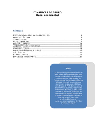 DINÂMICAS DE GRUPO
(foco: negociação)
Conteúdo
ENTENDENDO AS DINÂMICAS DE GRUPO .................................................................. 3
O FARMACÊUTICO............................................................................................................. 5
APARTAMENTO.................................................................................................................. 8
VENDAS DIFÍCEIS .............................................................................................................. 9
PERSONALIDADES........................................................................................................... 12
AUTOMÓVEL DO SÉCULO XXI ..................................................................................... 13
JOGO DAS CORES............................................................................................................. 14
GANHE O MÁXIMO QUE PUDER................................................................................... 15
NÃO É JUSTO..................................................................................................................... 17
LARANJAS UGLI ............................................................................................................... 19
ESCUTAR É IMPORTANTE.............................................................................................. 21
Nota:
As dinâmicas apresentadas neste e-
book foram experimentas pelo Prof.
Osmar Lima durante sua vivência
como Instrutor e Facilitador de
Treinamentos, ou ainda extraídos de
sites da internet, e nem sempre
continham os devidos créditos e
referências. O Prof. Osmar Lima é
totalmente a favor da preservação
dos Direitos Autorais, e para tanto
solicita ao leitor que se souber as
referências de alguma dinâmica de
grupo apresentada neste e-book o
informe através do e-mail:
artolima@bol.com.br,
para que sejam dados os devidos
créditos. Obrigado!
 