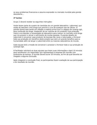 os seus problemas financeiros e assuma expressão no mercado mundial pela grande
descoberta...
2ª turma:
Grupo 2 deverá receber as seguintes instruções:
Vocês fazem parte do quadro de cientistas de um grande laboratório: Labormed, que
acaba de descobrir uma droga que previne e cura de qualquer tipo de câncer. O
grande drama está sendo em relação a matéria prima que é o bagaço da Laranja Ugli,
para confecção da droga. Acabaram de ter notícias de um produtor cuja produção
inteira viria atender a necessidade do laboratório para colocar no mercado uma droga
que iria prevenir e aliviar o sofrimento de muitas pessoas. O grande desafio do
Labormed é convencer esse produtor de laranjas tão raras e valorizadas, a fornecer
toda sua produção em benefício deste projeto que será um grande benefício para a
humanidade além de lançar o Labormed entre os maiores Laboratórios do mundo.
Cada equipe terá a missão de convencer o produtor a fornecer toda a sua produção de
Laranjas Ugli.
O facilitador solicitará as duas equipes que leiam suas informações e dará 10 minutos
para escolherem um negociador que representará a empresa em reunião com
produtores de laranja. A reunião deverá durar 20 minutos, ao fim da qual deverão ter
chegado a alguma conclusão.
Após chegarem a conclusão final, os participantes fazem avaliação da sua participação
e do resultado da reunião.
 