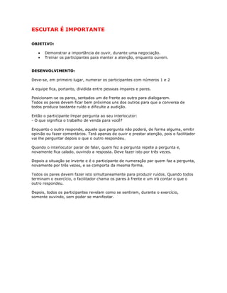 ESCUTAR É IMPORTANTE
OBJETIVO:
• Demonstrar a importância de ouvir, durante uma negociação.
• Treinar os participantes para manter a atenção, enquanto ouvem.
DESENVOLVIMENTO:
Deve-se, em primeiro lugar, numerar os participantes com números 1 e 2
A equipe fica, portanto, dividida entre pessoas impares e pares.
Posicionam-se os pares, sentados um de frente ao outro para dialogarem.
Todos os pares devem ficar bem próximos uns dos outros para que a conversa de
todos produza bastante ruído e dificulte a audição.
Então o participante ímpar pergunta ao seu interlocutor:
- O que significa o trabalho de venda para você?
Enquanto o outro responde, aquele que pergunta não poderá, de forma alguma, emitir
opinião ou fazer comentários. Terá apenas de ouvir e prestar atenção, pois o facilitador
vai lhe perguntar depois o que o outro respondeu.
Quando o interlocutor parar de falar, quem fez a pergunta repete a pergunta e,
novamente fica calado, ouvindo a resposta. Deve fazer isto por três vezes.
Depois a situação se inverte e é o participante de numeração par quem faz a pergunta,
novamente por três vezes, e se comporta da mesma forma.
Todos os pares devem fazer isto simultaneamente para produzir ruídos. Quando todos
terminam o exercício, o facilitador chama os pares à frente e um irá contar o que o
outro respondeu.
Depois, todos os participantes revelam como se sentiram, durante o exercício,
somente ouvindo, sem poder se manifestar.
 