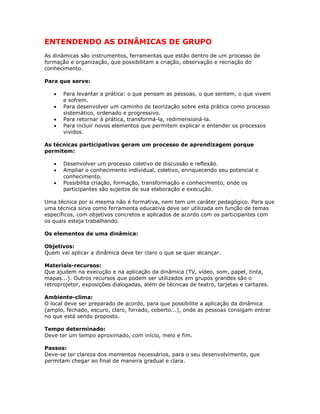 ENTENDENDO AS DINÂMICAS DE GRUPO
As dinâmicas são instrumentos, ferramentas que estão dentro de um processo de
formação e organização, que possibilitam a criação, observação e recriação do
conhecimento.
Para que serve:
• Para levantar a prática: o que pensam as pessoas, o que sentem, o que vivem
e sofrem.
• Para desenvolver um caminho de teorização sobre esta prática como processo
sistemático, ordenado e progressivo.
• Para retornar à prática, transformá-la, redimensioná-la.
• Para incluir novos elementos que permitem explicar e entender os processos
vividos.
As técnicas participativas geram um processo de aprendizagem porque
permitem:
• Desenvolver um processo coletivo de discussão e reflexão.
• Ampliar o conhecimento individual, coletivo, enriquecendo seu potencial e
conhecimento.
• Possibilita criação, formação, transformação e conhecimento, onde os
participantes são sujeitos de sua elaboração e execução.
Uma técnica por si mesma não é formativa, nem tem um caráter pedagógico. Para que
uma técnica sirva como ferramenta educativa deve ser utilizada em função de temas
específicos, com objetivos concretos e aplicados de acordo com os participantes com
os quais esteja trabalhando.
Os elementos de uma dinâmica:
Objetivos:
Quem vai aplicar a dinâmica deve ter claro o que se quer alcançar.
Materiais-recursos:
Que ajudem na execução e na aplicação da dinâmica (TV, vídeo, som, papel, tinta,
mapas...). Outros recursos que podem ser utilizados em grupos grandes são o
retroprojetor, exposições dialogadas, além de técnicas de teatro, tarjetas e cartazes.
Ambiente-clima:
O local deve ser preparado de acordo, para que possibilite a aplicação da dinâmica
(amplo, fechado, escuro, claro, forrado, coberto...), onde as pessoas consigam entrar
no que está sendo proposto.
Tempo determinado:
Deve ter um tempo aproximado, com início, meio e fim.
Passos:
Deve-se ter clareza dos momentos necessários, para o seu desenvolvimento, que
permitam chegar ao final de maneira gradual e clara.
 