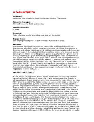 O FARMACÊUTICO
Objetivos:
Habilidade para negociação, Experimentar sentimentos, Criatividade.
Tamanho do grupo:
Mínimo 3 e máximo de 10 participantes.
Tempo necessário:
2 horas.
Materiais:
Papel e lápis ou caneta. Uma cópia para cada um dos textos.
Espaço físico:
Sala ampla para comportar os participantes e duas salas de apoio.
Processo:
Informar que o grupo será dividido em 3 subgrupos (intencionalmente ou não).
Informar que a Dinâmica poderá mexer com conceitos individuais. Informar que a
Dinâmica será sobre a história de um farmacêutico e dois compradores. Informar que
apenas o grupo do farmacêutico falará como se fosse apenas uma pessoa, e que os
demais grupos falarão por tantas pessoas quanto as que formarem o grupo. Após a
divisão, solicitar que o grupo do Farmacêutico permaneça na sala e acompanhar os
dois grupos para outra sala. Cada grupo terá 15 minutos para o planejamento inicial
de suas estratégias. Cada grupo terá no máximo 15 minutos para negociar com o
farmacêutico. Após a 1ª fase os grupos terão mais 15 minutos para reverem suas
estratégias. Após a 1ª fase de negociação e revisão de estratégias, os dois grupos
retornam para a sala e terão 45 minutos para negociação, na 2ª fase, com o
farmacêutico, sendo que os dois grupos deverão agir simultaneamente. Terminada a
negociação, encerrar a atividade.
TEXTO - FARMACÊUTICO
Você é o único farmacêutico e a única pessoa que entende um pouco de medicina
natural na ilha, tem 62 anos de idade e há 22 vive sozinho nessa ilha. Grandes e
várias desilusões da vida o fizeram tomar essa atitude, dentre elas o fato de ser viúvo
há 24 anos. Seus três filhos - todos médicos - o abandonaram e não se interessaram
nem um pouco por você. Durante a sua vida profissional no continente, só colheu
grandes prejuízos financeiros devido ao elevado número de desonestos no seu antigo
ramo de negócio. Esses e outros de tão grande importância fizeram de você uma
pessoa extremamente materialista, ateu, mas amante da natureza, razão pela qual
resolveu dedicar seus anos de vida nesta ilha, longe da pretensa civilização e para
onde nunca mais quer voltar. Ao longo dessa vivência em contato com a natureza e
satisfazendo seu interesse pela medicina, você pesquisou e descobriu vários soros
antiofídicos. O mais recente desses foi o da cobra coral malhada de rabo preto,
considerada a mais mortal das picadas, pois mata uma pessoa em 3 a 4 horas, caso
não seja aplicado o soro antiofídico em até 2 horas. Você conseguiu, na semana
passada, sintetizar uma quantidade desse soro, que está num frasco bem fechado e
que é suficiente para duas doses. Um detalhe importante da utilização desse soro é
que, uma vez aberto o frasco, o seu conteúdo deverá ser imediatamente usado, pois
em caso contrário se oxidará e perderá sua eficácia. Você venderá esse frasco e mais
duas seringas descartáveis por R$ 15.000,00 que é o preço que acha justo em razão
 