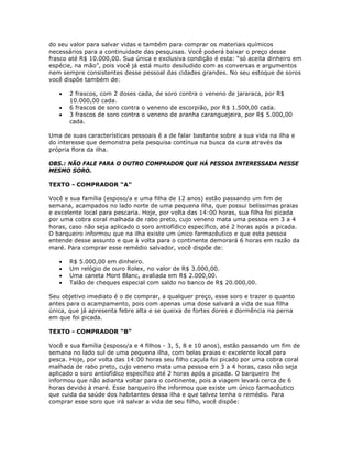 do seu valor para salvar vidas e também para comprar os materiais químicos
necessários para a continuidade das pesquisas. Você poderá baixar o preço desse
frasco até R$ 10.000,00. Sua única e exclusiva condição é esta: “só aceita dinheiro em
espécie, na mão”, pois você já está muito desiludido com as conversas e argumentos
nem sempre consistentes desse pessoal das cidades grandes. No seu estoque de soros
você dispõe também de:
• 2 frascos, com 2 doses cada, de soro contra o veneno de jararaca, por R$
10.000,00 cada.
• 6 frascos de soro contra o veneno de escorpião, por R$ 1.500,00 cada.
• 3 frascos de soro contra o veneno de aranha caranguejeira, por R$ 5.000,00
cada.
Uma de suas características pessoais é a de falar bastante sobre a sua vida na ilha e
do interesse que demonstra pela pesquisa contínua na busca da cura através da
própria flora da ilha.
OBS.: NÃO FALE PARA O OUTRO COMPRADOR QUE HÁ PESSOA INTERESSADA NESSE
MESMO SORO.
TEXTO - COMPRADOR “A”
Você e sua família (esposo/a e uma filha de 12 anos) estão passando um fim de
semana, acampados no lado norte de uma pequena ilha, que possui belíssimas praias
e excelente local para pescaria. Hoje, por volta das 14:00 horas, sua filha foi picada
por uma cobra coral malhada de rabo preto, cujo veneno mata uma pessoa em 3 a 4
horas, caso não seja aplicado o soro antiofídico específico, até 2 horas após a picada.
O barqueiro informou que na ilha existe um único farmacêutico e que esta pessoa
entende desse assunto e que à volta para o continente demorará 6 horas em razão da
maré. Para comprar esse remédio salvador, você dispõe de:
• R$ 5.000,00 em dinheiro.
• Um relógio de ouro Rolex, no valor de R$ 3.000,00.
• Uma caneta Mont Blanc, avaliada em R$ 2.000,00.
• Talão de cheques especial com saldo no banco de R$ 20.000,00.
Seu objetivo imediato é o de comprar, a qualquer preço, esse soro e trazer o quanto
antes para o acampamento, pois com apenas uma dose salvará a vida de sua filha
única, que já apresenta febre alta e se queixa de fortes dores e dormência na perna
em que foi picada.
TEXTO - COMPRADOR “B”
Você e sua família (esposo/a e 4 filhos - 3, 5, 8 e 10 anos), estão passando um fim de
semana no lado sul de uma pequena ilha, com belas praias e excelente local para
pesca. Hoje, por volta das 14:00 horas seu filho caçula foi picado por uma cobra coral
malhada de rabo preto, cujo veneno mata uma pessoa em 3 a 4 horas, caso não seja
aplicado o soro antiofídico específico até 2 horas após a picada. O barqueiro lhe
informou que não adianta voltar para o continente, pois a viagem levará cerca de 6
horas devido à maré. Esse barqueiro lhe informou que existe um único farmacêutico
que cuida da saúde dos habitantes dessa ilha e que talvez tenha o remédio. Para
comprar esse soro que irá salvar a vida de seu filho, você dispõe:
 