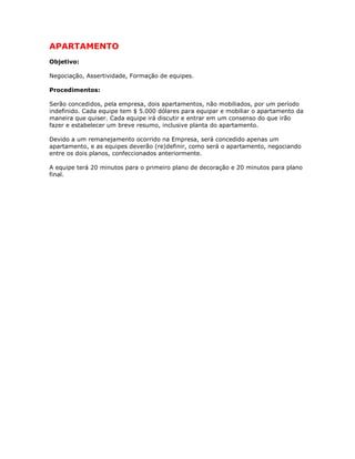 APARTAMENTO
Objetivo:
Negociação, Assertividade, Formação de equipes.
Procedimentos:
Serão concedidos, pela empresa, dois apartamentos, não mobiliados, por um período
indefinido. Cada equipe tem $ 5.000 dólares para equipar e mobiliar o apartamento da
maneira que quiser. Cada equipe irá discutir e entrar em um consenso do que irão
fazer e estabelecer um breve resumo, inclusive planta do apartamento.
Devido a um remanejamento ocorrido na Empresa, será concedido apenas um
apartamento, e as equipes deverão (re)definir, como será o apartamento, negociando
entre os dois planos, confeccionados anteriormente.
A equipe terá 20 minutos para o primeiro plano de decoração e 20 minutos para plano
final.
 