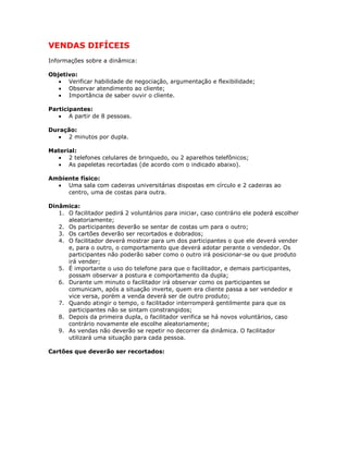 VENDAS DIFÍCEIS
Informações sobre a dinâmica:
Objetivo:
• Verificar habilidade de negociação, argumentação e flexibilidade;
• Observar atendimento ao cliente;
• Importância de saber ouvir o cliente.
Participantes:
• A partir de 8 pessoas.
Duração:
• 2 minutos por dupla.
Material:
• 2 telefones celulares de brinquedo, ou 2 aparelhos telefônicos;
• As papeletas recortadas (de acordo com o indicado abaixo).
Ambiente físico:
• Uma sala com cadeiras universitárias dispostas em círculo e 2 cadeiras ao
centro, uma de costas para outra.
Dinâmica:
1. O facilitador pedirá 2 voluntários para iniciar, caso contrário ele poderá escolher
aleatoriamente;
2. Os participantes deverão se sentar de costas um para o outro;
3. Os cartões deverão ser recortados e dobrados;
4. O facilitador deverá mostrar para um dos participantes o que ele deverá vender
e, para o outro, o comportamento que deverá adotar perante o vendedor. Os
participantes não poderão saber como o outro irá posicionar-se ou que produto
irá vender;
5. É importante o uso do telefone para que o facilitador, e demais participantes,
possam observar a postura e comportamento da dupla;
6. Durante um minuto o facilitador irá observar como os participantes se
comunicam, após a situação inverte, quem era cliente passa a ser vendedor e
vice versa, porém a venda deverá ser de outro produto;
7. Quando atingir o tempo, o facilitador interromperá gentilmente para que os
participantes não se sintam constrangidos;
8. Depois da primeira dupla, o facilitador verifica se há novos voluntários, caso
contrário novamente ele escolhe aleatoriamente;
9. As vendas não deverão se repetir no decorrer da dinâmica. O facilitador
utilizará uma situação para cada pessoa.
Cartões que deverão ser recortados:
 