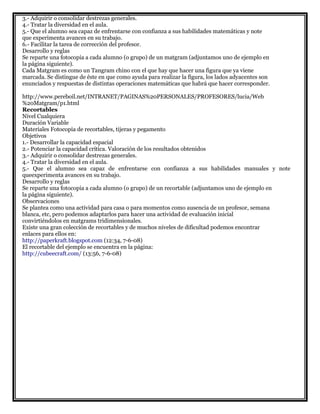3.- Adquirir o consolidar destrezas generales.
4.- Tratar la diversidad en el aula.
5.- Que el alumno sea capaz de enfrentarse con confianza a sus habilidades matemáticas y note
que experimenta avances en su trabajo.
6.- Facilitar la tarea de corrección del profesor.
Desarrollo y reglas
Se reparte una fotocopia a cada alumno (o grupo) de un matgram (adjuntamos uno de ejemplo en
la página siguiente).
Cada Matgram es como un Tangram chino con el que hay que hacer una figura que ya viene
marcada. Se distingue de éste en que como ayuda para realizar la figura, los lados adyacentes son
enunciados y respuestas de distintas operaciones matemáticas que habrá que hacer corresponder.
http://www.pereboil.net/INTRANET/PAGINAS%20PERSONALES/PROFESORES/lucia/Web
%20Matgram/p1.html
Recortables
Nivel Cualquiera
Duración Variable
Materiales Fotocopia de recortables, tijeras y pegamento
Objetivos
1.- Desarrollar la capacidad espacial
2.- Potenciar la capacidad crítica. Valoración de los resultados obtenidos
3.- Adquirir o consolidar destrezas generales.
4.- Tratar la diversidad en el aula.
5.- Que el alumno sea capaz de enfrentarse con confianza a sus habilidades manuales y note
queexperimenta avances en su trabajo.
Desarrollo y reglas
Se reparte una fotocopia a cada alumno (o grupo) de un recortable (adjuntamos uno de ejemplo en
la página siguiente).
Observaciones
Se plantea como una actividad para casa o para momentos como ausencia de un profesor, semana
blanca, etc, pero podemos adaptarlos para hacer una actividad de evaluación inicial
convirtiéndolos en matgrams tridimensionales.
Existe una gran colección de recortables y de muchos niveles de dificultad podemos encontrar
enlaces para ellos en:
http://paperkraft.blogspot.com (12:34, 7-6-08)
El recortable del ejemplo se encuentra en la página:
http://cubeecraft.com/ (13:56, 7-6-08)
 