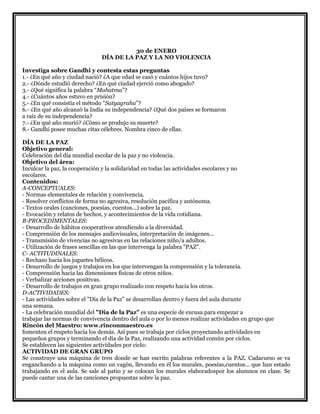 30 de ENERO
DÍA DE LA PAZ Y LA NO VIOLENCIA
Investiga sobre Gandhi y contesta estas preguntas
1.- ¿En qué año y ciudad nació? ¿A que edad se casó y cuántos hijos tuvo?
2.- ¿Dónde estudió derecho? ¿En qué ciudad ejerció como abogado?
3.- ¿Qué significa la palabra “Mahatma”?
4.- ¿Cuántos años estuvo en prisión?
5.- ¿En qué consistía el método “Satyagraha”?
6.- ¿En qué año alcanzó la India su independencia? ¿Qué dos países se formaron
a raíz de su independencia?
7.- ¿En qué año murió? ¿Cómo se produjo su muerte?
8.- Gandhi posee muchas citas célebres. Nombra cinco de ellas.
DÍA DE LA PAZ
Objetivo general:
Celebración del día mundial escolar de la paz y no violencia.
Objetivo del área:
Inculcar la paz, la cooperación y la solidaridad en todas las actividades escolares y no
escolares.
Contenidos:
A-CONCEPTUALES:
- Normas elementales de relación y convivencia.
- Resolver conflictos de forma no agresiva, resolución pacífica y autónoma.
- Textos orales (canciones, poesías, cuentos...) sobre la paz.
- Evocación y relatos de hechos, y acontecimientos de la vida cotidiana.
B-PROCEDIMENTALES:
- Desarrollo de hábitos cooperativos atendiendo a la diversidad.
- Comprensión de los mensajes audiovisuales, interpretación de imágenes...
- Transmisión de vivencias no agresivas en las relaciones niño/a adultos.
- Utilización de frases sencillas en las que intervenga la palabra "PAZ".
C- ACTITUDINALES:
- Rechazo hacia los juguetes bélicos.
- Desarrollo de juegos y trabajos en los que intervengan la comprensión y la tolerancia.
- Comprensión hacia las dimensiones físicas de otros niños.
- Verbalizar acciones positivas.
- Desarrollo de trabajos en gran grupo realizado con respeto hacia los otros.
D-ACTIVIDADES:
- Las actividades sobre el "Día de la Paz" se desarrollan dentro y fuera del aula durante
una semana.
- La celebración mundial del "Día de la Paz" es una especie de excusa para empezar a
trabajar las normas de convivencia dentro del aula o por lo menos realizar actividades en grupo que
Rincón del Maestro: www.rinconmaestro.es
fomenten el respeto hacia los demás. Así pues se trabaja por ciclos proyectando actividades en
pequeños grupos y terminando el día de la Paz, realizando una actividad común por ciclos.
Se establecen las siguientes actividades por ciclo:
ACTIVIDAD DE GRAN GRUPO
Se construye una máquina de tren donde se han escrito palabras referentes a la PAZ. Cadacurso se va
enganchando a la máquina como un vagón, llevando en él los murales, poesías,cuentos... que han estado
trabajando en el aula. Se sale al patio y se colocan los murales elaboradospor los alumnos en clase. Se
puede cantar una de las canciones propuestas sobre la paz.
 