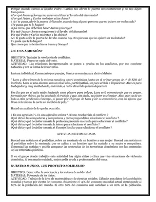 Porque cuando vamos al lavabo Pedro i Carlos nos abren la puerta constantemente y no nos dejan
tranquilas.
¿Por qué Juana y Soraya no quieren utilizar el lavabo del alumnado?
¿Por qué Pedro y Carlos molestan a las chicas?
¿ A ti te gusta, abrir la puerta del lavabo, cuando hay alguna persona que no quiere ser molestada?
¿Te gusta que te lo hagan?
¿Qué crees, que deberían hacer Juana y Soraya?
Por qué Juana y Soraya no quieren ir al lavabo del alumando?
Por qué Pedro y Carlos molestan a las chicas?
A ti te gusta abrir la puerta del lavabo cuando hay otra persona que no quiere ser molestada?
Te gusta que te lo hagan?
Que crees que deberían hacer Juana y Soraya?
¿ES UNA AGRESIÓN?
OBJETIVO: Trabajar la resolución de conflictos.
MATERIAL: Preparar copia del texto.
ACTIVIDAD: Las relaciones interpersonales se ponen a prueba en los conflictos, por eso conviene
hablarlos y ver la forma de resolverlos.
Lectura individual, Comentario por parejas, Puesta en común para abrir el debate
" Lara y Alex vienen de la misma escuela y ahora continúan juntos en el primer grupo de 1º de ESO del
instituto. Lara es una alumna con un nivel alto, participativa, un poco creída e impaciente. Alex es poco
trabajador y muy malhablado, distraído, a ratos divertido y buen deportista
Un día que en el aula están haciendo unos pósters para colgar, Lara está comentando que su grupo,
formado por chicas, ya ha acabado el trabajo y que, sin duda, su póster es el mejor. Alex, que va de un
lado a otro perdiendo el tiempo, al pasar por el grupo de Lara y oír su comentario, con las tijeras que
lleva en la mano, le corta un mechón de pelo."
Haced un análisis de lo que ha ocurrido.
¿ Es una agresión ? ¿ Es una agresión sexista ? ¿Como resolveríais el conflicto ?
¿Qué dirían las compañeras y compañeros y cómo propondrían solucionar el conflicto ?
¿Qué diría y qué decisión tomaría la profesora presente en el aula para solucionar el conflicto ?
¿Qué diría y qué decisión tomaría la tutora para solucionar el conflicto ?
¿Qué diría y qué decisión tomaría el Consejo Escolar para solucionar el conflicto ?
ACTIVIDAD RECOMENDADA
Buscad una noticia en el periódico, sobre un asesinato de un hombre a una mujer. Buscad una noticia en
el periódico sobre la sentencia que se aplica a un hombre que ha matado a su mujer o compañera.
Comentad las noticias y podéis comparar las sentencias de los terroristas domésticos con las sentencias
de los terroristas políticos.
Si en el grupo donde trabajáis esta actividad hay algún chico o chica que viva situaciones de violencia
doméstica, id con mucho cuidado, mejor pedir ayuda a profesionales del tema.
NUESTRO MUNDO, ¿UN PROYECTO SOLIDARIO?
OBJETIVO: Desarrollar la conciencia y los valores de solidaridad.
MATERIAL: Fotocopia de los datos.
ACTIVIDAD: Trabajo de la área de matemáticas y de ciencias sociales. Cálculos con datos de la población
mundial y tantos por ciento de consumo. Solamente el 14% del consumo mundial actual corresponde al
80% de la población del mundo. El otro 86% del consumo solo satisface a un 20% de la población.
 