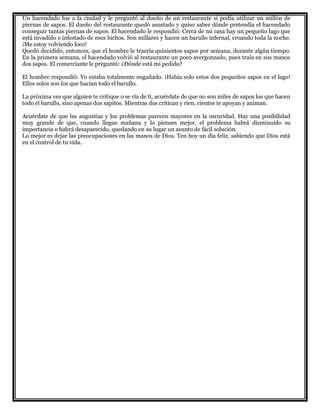 Un hacendado fue a la ciudad y le preguntó al dueño de un restaurante si podía utilizar un millón de
piernas de sapos. El dueño del restaurante quedó asustado y quiso saber dónde pretendía el hacendado
conseguir tantas piernas de sapos. El hacendado le respondió: Cerca de mi casa hay un pequeño lago que
está invadido e infestado de esos bichos. Son millares y hacen un barullo infernal, croando toda la noche.
¡Me estoy volviendo loco!
Quedó decidido, entonces, que el hombre le traería quinientos sapos por semana, durante algún tiempo.
En la primera semana, el hacendado volvió al restaurante un poco avergonzado, pues traía en sus manos
dos sapos. El comerciante le preguntó: ¿Dónde está mi pedido?
El hombre respondió: Yo estaba totalmente engañado. ¡Había solo estos dos pequeños sapos en el lago!
Ellos solos son los que hacían todo el barullo.
La próxima vez que alguien te critique o se ría de ti, acuérdate de que no son miles de sapos los que hacen
todo el barullo, sino apenas dos sapitos. Mientras dos critican y ríen, cientos te apoyan y animan.
Acuérdate de que las angustias y los problemas parecen mayores en la oscuridad. Hay una posibilidad
muy grande de que, cuando llegue mañana y lo pienses mejor, el problema habrá disminuido su
importancia o habrá desaparecido, quedando en su lugar un asunto de fácil solución.
Lo mejor es dejar las preocupaciones en las manos de Dios. Ten hoy un día feliz, sabiendo que Dios está
en el control de tu vida.
 