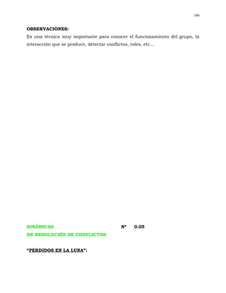 100


OBSERVACIONES:
Es una técnica muy importante para conocer el funcionamiento del grupo, la
interacción que se produce, detectar conflictos, roles, etc...




DINÁMICAS                                     Nº    0.05
DE RESOLUCIÓN DE CONFLICTOS


“PERDIDOS EN LA LUNA”:
 