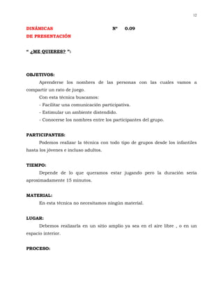 12


DINÁMICAS                               Nº    0.09
DE PRESENTACIÓN


“ ¿ME QUIERES? ”:




OBJETIVOS:
      Aprenderse los nombres de las personas con las cuales vamos a
compartir un rato de juego.
      Con esta técnica buscamos:
      - Facilitar una comunicación participativa.
      - Estimular un ambiente distendido.
      - Conocerse los nombres entre los participantes del grupo.


PARTICIPANTES:
      Podemos realizar la técnica con todo tipo de grupos desde los infantiles
hasta los jóvenes e incluso adultos.


TIEMPO:
      Depende de lo que queramos estar jugando pero la duración sería
aproximadamente 15 minutos.


MATERIAL:
      En esta técnica no necesitamos ningún material.


LUGAR:
      Debemos realizarla en un sitio amplio ya sea en el aire libre , o en un
espacio interior.


PROCESO:
 