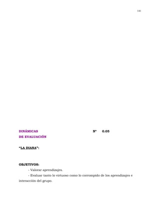 141




DINÁMICAS                                       Nº    0.05
DE EVALUACIÓN


“LA DIANA”:




OBJETIVOS:
      - Valorar aprendizajes.
      - Evaluar tanto lo virtuoso como lo corrompido de los aprendizajes e
interacción del grupo.
 