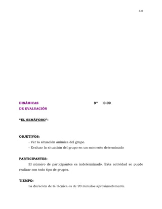 149




DINÁMICAS                                     Nº   0.09
DE EVALUACIÓN


“EL SEMÁFORO”:




OBJETIVOS:
      - Ver la situación anímica del grupo.
      - Evaluar la situación del grupo en un momento determinado


PARTICIPANTES:
      El número de participantes es indeterminado. Esta actividad se puede
realizar con todo tipo de grupos.


TIEMPO:
      La duración de la técnica es de 20 minutos aproximadamente.
 