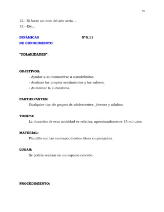 29


12.- Si fuese un mes del año sería ...
13.- Etc...


DINÁMICAS                                Nº 0.11
DE CONOCIMIENTO


“POLARIDADES”:




OBJETIVOS:
      - Ayudar a autoconocerse o autodefinirse.
      - Analizar los propios sentimientos y los valores.
      - Aumentar la autoestima.


PARTICIPANTES:
      Cualquier tipo de grupos de adolescentes, jóvenes y adultos.


TIEMPO:
      La duración de esta actividad es relativa, aproximadamente 15 minutos.


MATERIAL:
      Plantilla con las correspondientes ideas emparejadas.


LUGAR:
      Se podría realizar en un espacio cerrado.




PROCEDIMIENTO:
 