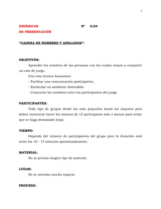 5




DINÁMICAS                               Nº     0.04
DE PRESENTACIÓN


“CADENA DE NOMBRES Y APELLIDOS”:




OBJETIVOS:
      Aprender los nombres de las personas con las cuales vamos a compartir
un rato de juego.
      Con esta técnica buscamos:
      - Facilitar una comunicación participativa.
      - Estimular un ambiente distendido.
      - Conocerse los nombres entre los participantes del juego.


PARTICIPANTES:
      Todo tipo de grupos desde los más pequeños hasta los mayores pero
deben intentarse hacer los mismos de 12 participante más o menos para evitar
que se haga demasiado largo.


TIEMPO:
      Depende del número de participantes del grupo pero la duración está
entre los 10 - 15 minutos aproximadamente.


MATERIAL:
      No se precisa ningún tipo de material.


LUGAR:
      No se necesita mucho espacio.


PROCESO:
 