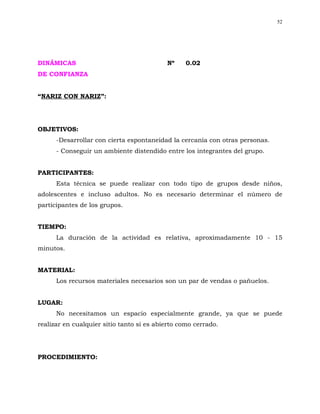52




DINÁMICAS                                  Nº     0.02
DE CONFIANZA


“NARIZ CON NARIZ”:




OBJETIVOS:
      -Desarrollar con cierta espontaneidad la cercanía con otras personas.
      - Conseguir un ambiente distendido entre los integrantes del grupo.


PARTICIPANTES:
      Esta técnica se puede realizar con todo tipo de grupos desde niños,
adolescentes e incluso adultos. No es necesario determinar el número de
participantes de los grupos.


TIEMPO:
      La duración de la actividad es relativa, aproximadamente 10 - 15
minutos.


MATERIAL:
      Los recursos materiales necesarios son un par de vendas o pañuelos.


LUGAR:
      No necesitamos un espacio especialmente grande, ya que se puede
realizar en cualquier sitio tanto si es abierto como cerrado.




PROCEDIMIENTO:
 