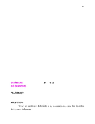 67




DINÁMICAS                        Nº    0.10
DE CONFIANZA


“EL CERDO”:




OBJETIVOS:
      - Crear un ambiente distendido y de acercamiento entre los distintos
integrantes del grupo.
 