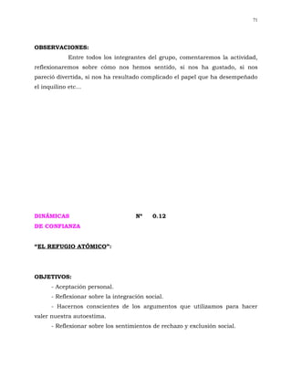 71




OBSERVACIONES:
             Entre todos los integrantes del grupo, comentaremos la actividad,
reflexionaremos sobre cómo nos hemos sentido, si nos ha gustado, si nos
pareció divertida, si nos ha resultado complicado el papel que ha desempeñado
el inquilino etc...




DINÁMICAS                            Nº    0.12
DE CONFIANZA


“EL REFUGIO ATÓMICO”:




OBJETIVOS:
      - Aceptación personal.
      - Reflexionar sobre la integración social.
      - Hacernos conscientes de los argumentos que utilizamos para hacer
valer nuestra autoestima.
      - Reflexionar sobre los sentimientos de rechazo y exclusión social.
 