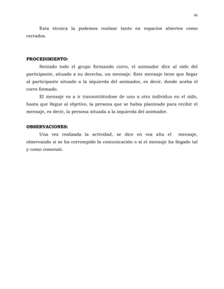 86


      Esta técnica la podemos realizar tanto en espacios abiertos como
cerrados.




PROCEDIMIENTO:
      Sentado todo el grupo formando corro, el animador dice al oído del
participante, situado a su derecha, un mensaje. Este mensaje tiene que llegar
al participante situado a la izquierda del animador, es decir, donde acaba el
corro formado.
      El mensaje va a ir transmitiéndose de uno a otro individuo en el oído,
hasta que llegue al objetivo, la persona que se había planteado para recibir el
mensaje, es decir, la persona situada a la izquierda del animador.


OBSERVACIONES:
      Una vez realizada la actividad, se dice en voz alta el          mensaje,
observando si se ha corrompido la comunicación o si el mensaje ha llegado tal
y como comenzó.
 