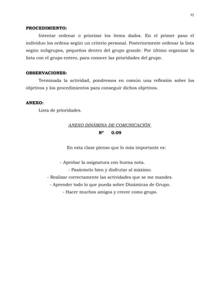 92


PROCEDIMIENTO:
      Intentar ordenar o priorizar los ítems dados. En el primer paso el
individuo los ordena según un criterio personal. Posteriormente ordenar la lista
según subgrupos, pequeños dentro del grupo grande. Por último organizar la
lista con el grupo entero, para conocer las prioridades del grupo.


OBSERVACIONES:
      Terminada la actividad, pondremos en común una reflexión sobre los
objetivos y los procedimientos para conseguir dichos objetivos.


ANEXO:
      Lista de prioridades.


                    ANEXO DINÁMINA DE COMUNICACIÓN
                                   Nº    0.09


                   En esta clase pienso que lo más importante es:


                - Aprobar la asignatura con buena nota.
                    - Pasármelo bien y disfrutar al máximo.
          - Realizar correctamente las actividades que se me mandes.
           - Aprender todo lo que pueda sobre Dinámicas de Grupo.
                 - Hacer muchos amigos y crecer como grupo.
 