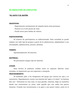95


DE RESOLUCIÓN DE CONFLICTOS


“EL GATO Y EL RATÓN:




OBJETIVOS:
      - Experimentar sentimientos de empatía hacia otras personas.
      - Ponerse en el otro punto de vista.
      - Puede servir para hablar de valores.


PARTICIPANTES:
      El número de participantes es indeterminado. Esta actividad se puede
realizar con todo tipo de grupos a partir de la adolescencia, adaptándose a sus
necesidades, (adolescentes, jóvenes, adultos).


TIEMPO:
      Aproximadamente 20 minutos.


MATERIAL:
      No precisamos ningún tipo de material.


LUGAR:
      Esta técnica la podemos realizar tanto en espacios abiertos como
cerrados, es importante que sea espacioso y tranquilo.
PROCEDIMIENTO:
      El animador pide a los integrantes del grupo que cierren los ojos y se
concentren. Seguidamente cuenta una historia del “gato y el ratón”. La historia
dice así: “ Entramos en una casa, es muy grande, inmensa, llega un momento
donde nos convertimos en ratón, todo aquello que nos rodea nos parece
inmenso. Cuando nos encontramos a un gato y nos quiere comer, justo en el
 