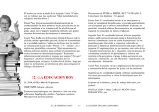 El hombre se retrata a través de su lenguaje. Cómo ? Cuáles         Documentos de PUEBLA, MEDELLIN Y VATICANO II.
son los refranes que más suelo usar ? Qué mentalidad estoy          Cómo hacer esta dinámica (Tres pasos)
reflejando ante los demás ?
                                                                    Primer Paso. El coordinador invitará a los participantes a
Tercer Paso. Con un monumento(dramatización de un                   tomar un ejemplar de las policopias, preparadas anteriormente
acontecimiento sin decir palabras) hecho por cada uno de los        con el esquema que se ofrecerá más adelante. Cada uno, en
grupos manifestar a los restantes cuál fue el refrán que al         particular, tratará de elaborar las respuestas a las preguntas del
grupo causó mayor impacto durante la reflexión. Los grupos          esquema. Se concederá un tiempo prudencial.
restantes deberán tratar de interpretar el monumento.
                                                                    Segundo Paso. El coordinador invitará a formar pequeños
Cuarto Paso. Cada uno de los grupos tratará de buscar cuál es       grupos, ojalá con una técnica que ayude a distensionar los
el dicho, refrán o proverbio que está a la raíz de la mentalidad    nervios y contribuya a crear un clima de cordialidad. En los
de la sociedad moderna. Cuáles son las frases que los medios        pequeños grupos discutirán la respuestas elaboradas en
de comunicación social (radio - Prensa - T.V. - afiches - etc.)     particular, y tratarán de hacer un consenso del grupo sobre el
suelen usar para influir en nosotros ? Qué mecanismos de            esquema. El esquema ofrece, en su conjunto, una visión de los
defensa podremos emplear para combatir el automatismo que           3 grandes tipos históricos de la educación como un proceso. El
crea en nosotros un determinado lenguaje ? Realmente                coordinador convidará a los participantes a elaborar una
deberemos prestar atención al lenguaje que usamos ? Por qué ?       cartelera en la que expresa el grupo la idea que tiene de una
Sugerencia. Anote los refranes presentados por los                  educación - instrucción , de una educación - capacitación y de
participantes para enriquecer la colección de dichos ; haga que     una educación - formación.
todos los participantes se informen de ellos para enriquecer el
diálogo y la dinámica.                                              Tercer Paso. Consistirá en hacer el plenario con la exposición
                                                                    y sustentación de los esquemas de grupo y de las carteleras.
                                                                    Sugerencias. El coordinador cuidará combinar oportunamente
                                                                    los cantos para contribuir al clima de familiaridad entre los
        12. -LA EDUCACION HOY                                       participantes.
INTEGRANTES :Más de 10 personas.                                    Esquema de la dinámica (Base del trabajo individual y de
                                                                    grupos)
OBJETIVOS: Integrar , divertir.
                                                                    INSTRUCCIÓN = saber. CAPACITACIÓN= hacer.
Elementos necesarios para esta Dinámica : Sala con sillas           FORMACION = ser
suficientes. Papelógrafo o tablero. Papel para carteleras.
Marcadores de diversos colores.


                              CLUB DOMINGO SAVIO             -8-   CATEGORÍA: DINAMICAS DIVERSAS
 