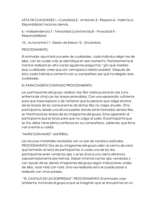 LISTA DE CUALIDADES 1.- Curiosidad.2.- Ambición.3.- Respeto.4.- Valentía.5.-
Disponibilidad hacia los demás.
6.- Independencia.7.- Tenacidad (constancia).8.- Vivacidad.9.-
Responsabilidad.
10.- Autocontrol.11.- Deseo de liderar.12.- Sinceridad.
PROCEDIMIENTO:
El animador apuntará una serie de cualidades, cada individuo elige tres de
ellas, con las cuales más se identifique en ese momento. Posteriormente el
monitor realizará en alta voz las siguientes preguntas: “¿En qué medida
esas cualidades crees que son ventajosas o desfavorables?. Después de
esto, cada individuo comenta con su compañero por qué ha elegido esas
cualidades.
EL PARACAIDISTA CONFIADO PROCEDIMIENTO:
Los participantes del grupo, realizan dos filas todos puestos en pie (una
enfrente de otra) con los brazos extendidos. Con una separación suficiente
para que haya espacio y de tal forma que la persona que caiga encima
de los brazos de los componentes de dichas filas no caiga al suelo. Otro
participante, desde una altura superior donde están formadas sendas filas,
se tirará hacia los brazos de los integrantes del grupo. Estos agarrarán al
participante que se lanza para que no caiga al suelo. El participante que
se tira, debe tener plena confianza en sus compañeros, sabiendo que éstos
van a evitar su caída.
“NARIZ CON NARIZ”: MATERIAL:
Los recursos materiales necesarios son un par de vendas o pañuelos.
PROCEDIMIENTO: Dos de los integrantes del grupo salen al centro de corro
que formarán el resto de participantes. A cada uno de los dos
participantes se les venda los ojos y se les sitúa a una cierta distancia
(aproximadamente dos metros). Deben intentar con los ojos vendados y
con ayuda de los demás integrantes del grupo según indicaciones orales
de ellos, rozar nariz con nariz. Una vez realizado esto se puede pasar a
realizarlo con otras parejas.
“EL CASTILLO DE LAS SORPRESAS”: PROCEDIMIENTO: El animador crea
ambiente, invitando al grupo a que se imaginen que se encuentran en un
 