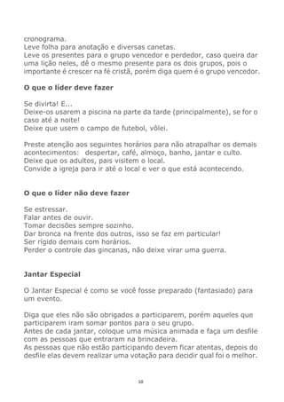 10
cronograma.
Leve folha para anotação e diversas canetas.
Leve os presentes para o grupo vencedor e perdedor, caso queira dar
uma lição neles, dê o mesmo presente para os dois grupos, pois o
importante é crescer na fé cristã, porém diga quem é o grupo vencedor.
O que o líder deve fazer
Se divirta! E...
Deixe-os usarem a piscina na parte da tarde (principalmente), se for o
caso até a noite!
Deixe que usem o campo de futebol, vôlei.
Preste atenção aos seguintes horários para não atrapalhar os demais
acontecimentos: despertar, café, almoço, banho, jantar e culto.
Deixe que os adultos, pais visitem o local.
Convide a igreja para ir até o local e ver o que está acontecendo.
O que o líder não deve fazer
Se estressar.
Falar antes de ouvir.
Tomar decisões sempre sozinho.
Dar bronca na frente dos outros, isso se faz em particular!
Ser rígido demais com horários.
Perder o controle das gincanas, não deixe virar uma guerra.
Jantar Especial
O Jantar Especial é como se você fosse preparado (fantasiado) para
um evento.
Diga que eles não são obrigados a participarem, porém aqueles que
participarem iram somar pontos para o seu grupo.
Antes de cada jantar, coloque uma música animada e faça um desfile
com as pessoas que entraram na brincadeira.
As pessoas que não estão participando devem ficar atentas, depois do
desfile elas devem realizar uma votação para decidir qual foi o melhor.
 
