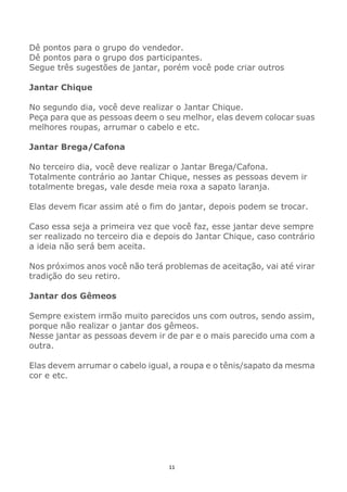 11
Dê pontos para o grupo do vendedor.
Dê pontos para o grupo dos participantes.
Segue três sugestões de jantar, porém você pode criar outros
Jantar Chique
No segundo dia, você deve realizar o Jantar Chique.
Peça para que as pessoas deem o seu melhor, elas devem colocar suas
melhores roupas, arrumar o cabelo e etc.
Jantar Brega/Cafona
No terceiro dia, você deve realizar o Jantar Brega/Cafona.
Totalmente contrário ao Jantar Chique, nesses as pessoas devem ir
totalmente bregas, vale desde meia roxa a sapato laranja.
Elas devem ficar assim até o fim do jantar, depois podem se trocar.
Caso essa seja a primeira vez que você faz, esse jantar deve sempre
ser realizado no terceiro dia e depois do Jantar Chique, caso contrário
a ideia não será bem aceita.
Nos próximos anos você não terá problemas de aceitação, vai até virar
tradição do seu retiro.
Jantar dos Gêmeos
Sempre existem irmão muito parecidos uns com outros, sendo assim,
porque não realizar o jantar dos gêmeos.
Nesse jantar as pessoas devem ir de par e o mais parecido uma com a
outra.
Elas devem arrumar o cabelo igual, a roupa e o tênis/sapato da mesma
cor e etc.
 