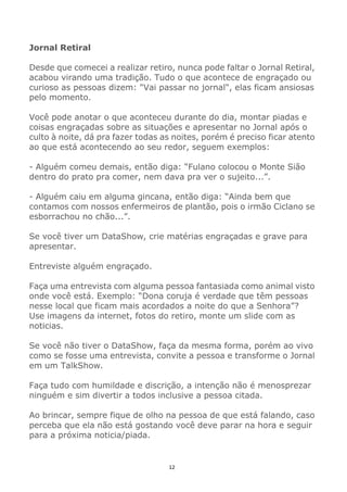 12
Jornal Retiral
Desde que comecei a realizar retiro, nunca pode faltar o Jornal Retiral,
acabou virando uma tradição. Tudo o que acontece de engraçado ou
curioso as pessoas dizem: "Vai passar no jornal", elas ficam ansiosas
pelo momento.
Você pode anotar o que aconteceu durante do dia, montar piadas e
coisas engraçadas sobre as situações e apresentar no Jornal após o
culto à noite, dá pra fazer todas as noites, porém é preciso ficar atento
ao que está acontecendo ao seu redor, seguem exemplos:
- Alguém comeu demais, então diga: “Fulano colocou o Monte Sião
dentro do prato pra comer, nem dava pra ver o sujeito...”.
- Alguém caiu em alguma gincana, então diga: “Ainda bem que
contamos com nossos enfermeiros de plantão, pois o irmão Ciclano se
esborrachou no chão...”.
Se você tiver um DataShow, crie matérias engraçadas e grave para
apresentar.
Entreviste alguém engraçado.
Faça uma entrevista com alguma pessoa fantasiada como animal visto
onde você está. Exemplo: “Dona coruja é verdade que têm pessoas
nesse local que ficam mais acordados a noite do que a Senhora”?
Use imagens da internet, fotos do retiro, monte um slide com as
noticias.
Se você não tiver o DataShow, faça da mesma forma, porém ao vivo
como se fosse uma entrevista, convite a pessoa e transforme o Jornal
em um TalkShow.
Faça tudo com humildade e discrição, a intenção não é menosprezar
ninguém e sim divertir a todos inclusive a pessoa citada.
Ao brincar, sempre fique de olho na pessoa de que está falando, caso
perceba que ela não está gostando você deve parar na hora e seguir
para a próxima noticia/piada.
 