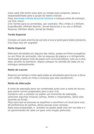 13
Caso você não tenha esse dom ou tempo para preparar, passe a
responsabilidade para o grupo de teatro realizar.
Faça download vinheta do jornal nacional e coloque antes de começar,
vai ficar show!
Crie nomes para os jornalistas, por exemplo: Meu irmão é o William
SuperBonder (William Bonner, Jornal Nacional) e eu sou o William
Rayovac (William Wack, Jornal da Globo)
Tarde Especial
Compre um pote enorme de sorvete e leve a tarde para todos tomarem,
mas faça isso em segredo!
Noite Especial
Está sem atividades em alguma das noites, passe um filme evangélico
ou um filme de animação, não se esqueça da pipoca e o refrigerante.
Você pode preparar tiras de papel com versículo bíblico, cole-os a uma
bala, pirulito ou bombom, depois coloque no colchão de cada um ou
entregue pessoalmente.
Noite de Louvor
Reserve um tempo a noite após todas as atividades para louvar a Deus
com violão, cante os hinos e músicas que eles escolherem.
Noite de Adoração
A noite de adoração deve ser combinada junto com a noite de louvor,
pois assim somos preparados para o que virá.
Combine com o preletor ou pastor um momento de adoração,
selecione algumas músicas calmas, fortes e impactantes, deixe elas
tocando ao fundo.
Peça para que as pessoas se espalhem e escolham um local para orar,
dê preferencia de joelhos, deixe poucas luzes acessas.
Após essa preparação, o preletor ou pastor pode orar em voz alta e ir
se aproximando de cada um para uma oração particular.
 