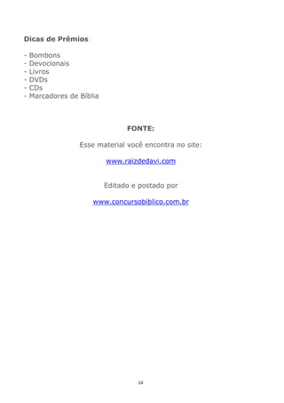 14
Dicas de Prêmios
- Bombons
- Devocionais
- Livros
- DVDs
- CDs
- Marcadores de Bíblia
FONTE:
Esse material você encontra no site:
www.raizdedavi.com
Editado e postado por
www.concursobiblico.com.br
 