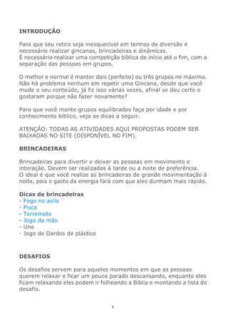 2
INTRODUÇÃO
Para que seu retiro seja inesquecível em termos de diversão é
necessário realizar gincanas, brincadeiras e dinâmicas.
É necessário realizar uma competição bíblica do início até o fim, com a
separação das pessoas em grupos.
O melhor e normal é manter dois (perfeito) ou três grupos no máximo.
Não há problema nenhum em repetir uma Gincana, desde que você
mude o seu conteúdo, já fiz isso várias vezes, afinal se deu certo e
gostaram porque não fazer novamente?
Para que você monte grupos equilibrados faça por idade e por
conhecimento bíblico, veja as dicas a seguir.
ATENÇÃO: TODAS AS ATIVIDADES AQUI PROPOSTAS PODEM SER
BAIXADAS NO SITE (DISPONÍVEL NO FIM).
BRINCADEIRAS
Brincadeiras para divertir e deixar as pessoas em movimento e
interação. Devem ser realizadas à tarde ou a noite de preferência.
O ideal é que você realize as brincadeiras de grande movimentação à
noite, pois o gasto da energia fará com que eles durmam mais rápido.
Dicas de brincadeiras
- Fogo no asilo
- Pisca
- Terremoto
- Jogo da mão
- Uno
- Jogo de Dardos de plástico
DESAFIOS
Os desafios servem para aqueles momentos em que as pessoas
querem relaxar e ficar um pouco parado descansando, enquanto eles
ficam relaxando eles podem ir folheando a Bíblia e montando a lista do
desafio.
 