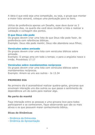 3
A ideia é que está seja uma competição, ou seja, o grupo que montar
a maior lista vencerá, coloque uma pontuação para os itens.
Utilize de preferência apenas um Desafio, esse deve durar os 3
primeiros dias, no quarto dia você deve recolher a lista e realizar a
validação e contagem dos pontos.
O que Deus não pode
Os grupos devem criar uma lista do que Deus não pode fazer, de
preferência com referências bíblicas.
Exemplo: Deus não pode mentir; Deus não abandona seus filhos;
Versículos sobre amizade
Os grupos devem criar uma lista com versículos bíblicos sobre
amizade.
Exemplo: O amigo ama em todo o tempo; e para a angústia nasce o
irmão. Provérbios 17:17
Versículos sobre mandamentos recíprocos
Os grupos devem criar uma lista com versículos bíblicos sobre
mandamentos recíprocos.
Exemplo: Amem-se uns aos outros - Jo 13.34
PRIMEIRO DIA
No primeiro dia é aconselhável realizar quebra-gelos, gincanas que
envolvam interação uns dos outros ou que passe o sentimento de
dependência um do outro para realizar algo.
Na parte da manhã
Faça interação entre as pessoas e uma gincana leve para todos
participarem e se conhecerem, fique observando que são os mais
ativos e os que possuem maior conhecimento bíblico.
Dicas de Dinâmicas
- Dinâmica da Entrevista
- Dinâmica da Apresentação
 