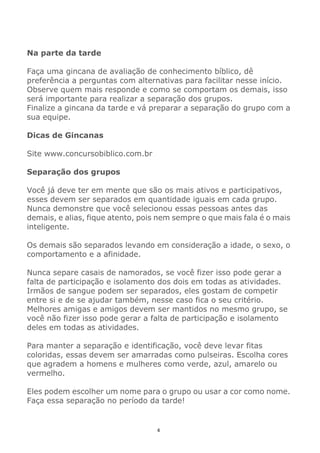 4
Na parte da tarde
Faça uma gincana de avaliação de conhecimento bíblico, dê
preferência a perguntas com alternativas para facilitar nesse início.
Observe quem mais responde e como se comportam os demais, isso
será importante para realizar a separação dos grupos.
Finalize a gincana da tarde e vá preparar a separação do grupo com a
sua equipe.
Dicas de Gincanas
Site www.concursobiblico.com.br
Separação dos grupos
Você já deve ter em mente que são os mais ativos e participativos,
esses devem ser separados em quantidade iguais em cada grupo.
Nunca demonstre que você selecionou essas pessoas antes das
demais, e alias, fique atento, pois nem sempre o que mais fala é o mais
inteligente.
Os demais são separados levando em consideração a idade, o sexo, o
comportamento e a afinidade.
Nunca separe casais de namorados, se você fizer isso pode gerar a
falta de participação e isolamento dos dois em todas as atividades.
Irmãos de sangue podem ser separados, eles gostam de competir
entre si e de se ajudar também, nesse caso fica o seu critério.
Melhores amigas e amigos devem ser mantidos no mesmo grupo, se
você não fizer isso pode gerar a falta de participação e isolamento
deles em todas as atividades.
Para manter a separação e identificação, você deve levar fitas
coloridas, essas devem ser amarradas como pulseiras. Escolha cores
que agradem a homens e mulheres como verde, azul, amarelo ou
vermelho.
Eles podem escolher um nome para o grupo ou usar a cor como nome.
Faça essa separação no período da tarde!
 
