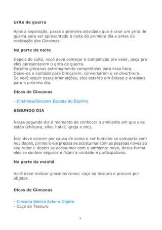 5
Grito de guerra
Após a separação, passe a primeira atividade que é criar um grito de
guerra para ser apresentado à noite do primeiro dia e antes da
realização das Gincanas.
Na parte da noite
Depois do culto, você deve começar a competição pra valer, peça pra
eles apresentarem o grito de guerra.
Escolha gincanas extremamente competitivas para essa hora.
Deixe-os a vontade para brincarem, conversarem e se divertirem.
Se você seguir essas orientações, eles estarão em êxtase e ansiosos
para o próximo dia.
Dicas de Gincanas
- Dinâmica/Gincana Espada do Espírito
SEGUNDO DIA
Nesse segundo dia é momento de conhecer o ambiente em que eles
estão (chácara, sítio, hotel, igreja e etc).
Isso deve ocorrer por causa de como o ser humano se comporta com
novidades, primeiro ele precisa se acostumar com as pessoas novas ao
seu redor e depois se acostumar com o ambiente novo, dessa forma
eles se sentem seguros e ficam à vontade e participativos.
Na parte da manhã
Você deve realizar gincanas como: caça ao tesouro e procura por
objetos.
Dicas de Gincanas
- Gincana Bíblica Ache o Objeto
- Caça ao Tesouro
 